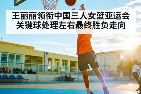 王丽丽领衔中国三人女篮亚运会关键球处理左右最终胜负走向
